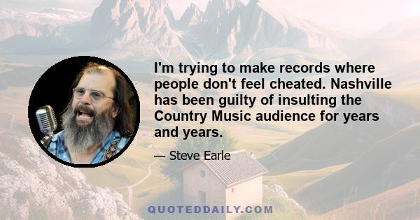 I'm trying to make records where people don't feel cheated. Nashville has been guilty of insulting the Country Music audience for years and years.