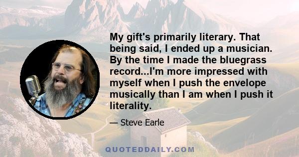 My gift's primarily literary. That being said, I ended up a musician. By the time I made the bluegrass record...I'm more impressed with myself when I push the envelope musically than I am when I push it literality.