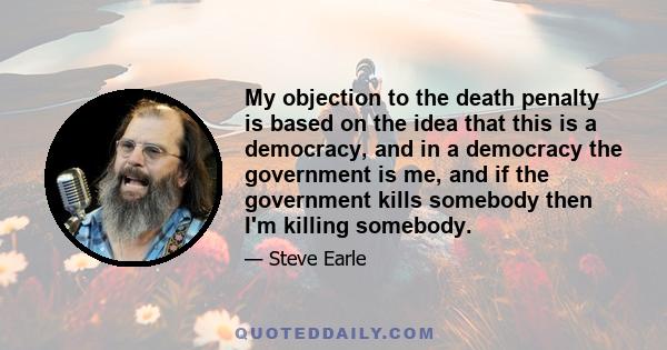 My objection to the death penalty is based on the idea that this is a democracy, and in a democracy the government is me, and if the government kills somebody then I'm killing somebody.