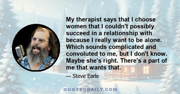 My therapist says that I choose women that I couldn't possibly succeed in a relationship with because I really want to be alone. Which sounds complicated and convoluted to me, but I don't know. Maybe she's right.