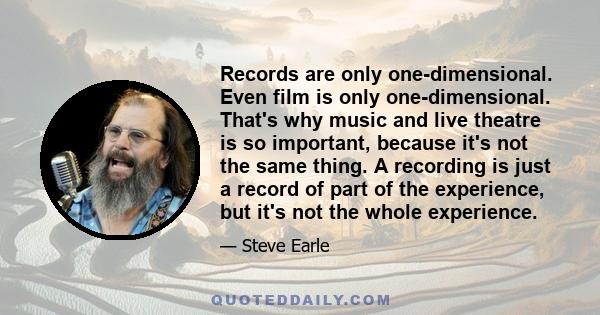 Records are only one-dimensional. Even film is only one-dimensional. That's why music and live theatre is so important, because it's not the same thing. A recording is just a record of part of the experience, but it's