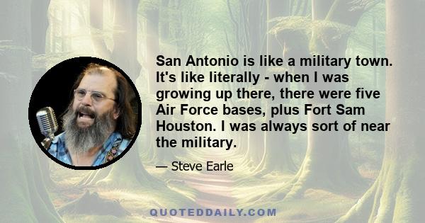 San Antonio is like a military town. It's like literally - when I was growing up there, there were five Air Force bases, plus Fort Sam Houston. I was always sort of near the military.