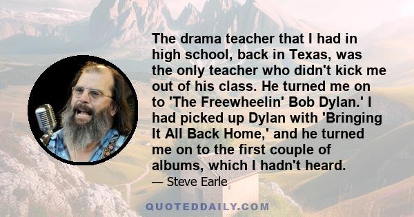 The drama teacher that I had in high school, back in Texas, was the only teacher who didn't kick me out of his class. He turned me on to 'The Freewheelin' Bob Dylan.' I had picked up Dylan with 'Bringing It All Back