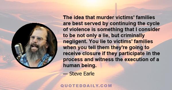 The idea that murder victims' families are best served by continuing the cycle of violence is something that I consider to be not only a lie, but criminally negligent. You lie to victims' families when you tell them