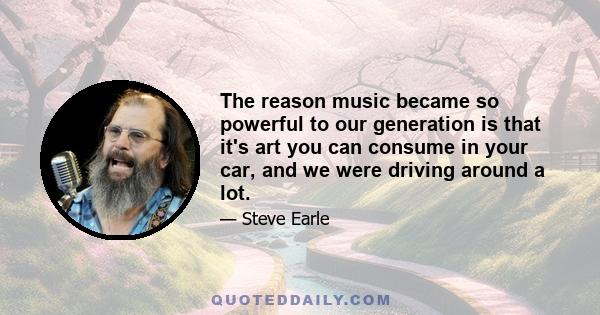 The reason music became so powerful to our generation is that it's art you can consume in your car, and we were driving around a lot.