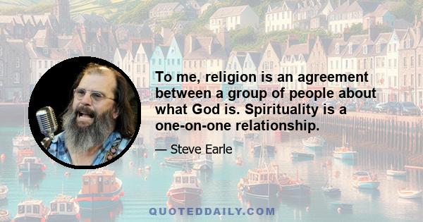 To me, religion is an agreement between a group of people about what God is. Spirituality is a one-on-one relationship.