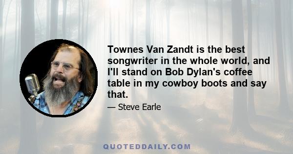 Townes Van Zandt is the best songwriter in the whole world, and I'll stand on Bob Dylan's coffee table in my cowboy boots and say that.