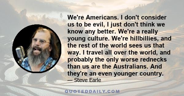 We're Americans. I don't consider us to be evil, I just don't think we know any better. We're a really young culture. We're hillbillies, and the rest of the world sees us that way. I travel all over the world, and