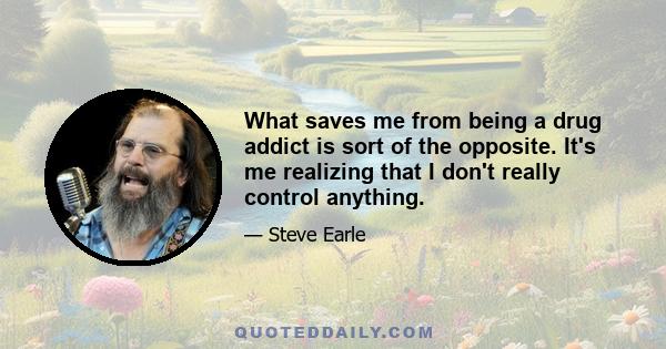 What saves me from being a drug addict is sort of the opposite. It's me realizing that I don't really control anything.