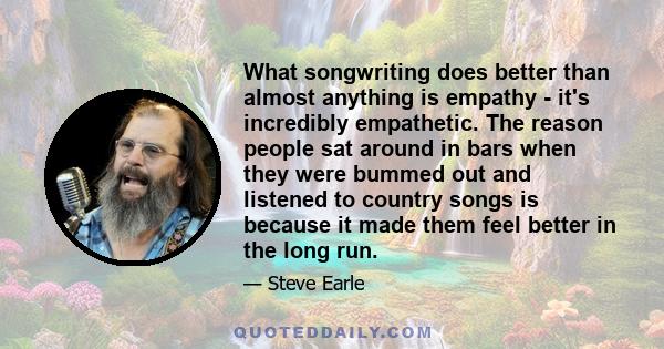 What songwriting does better than almost anything is empathy - it's incredibly empathetic. The reason people sat around in bars when they were bummed out and listened to country songs is because it made them feel better 