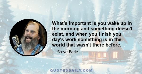 What's important is you wake up in the morning and something doesn't exist, and when you finish you day's work something is in the world that wasn't there before.