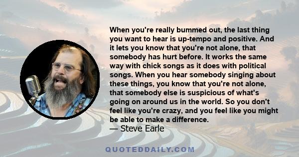 When you're really bummed out, the last thing you want to hear is up-tempo and positive. And it lets you know that you're not alone, that somebody has hurt before. It works the same way with chick songs as it does with