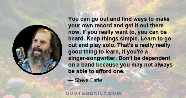 You can go out and find ways to make your own record and get it out there now. If you really want to, you can be heard. Keep things simple. Learn to go out and play solo. That's a really really good thing to learn, if