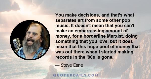 You make decisions, and that's what separates art from some other pop music. It doesn't mean that you can't make an embarrassing amount of money, for a borderline Marxist, doing something that you love, but it does mean 