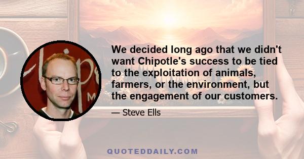 We decided long ago that we didn't want Chipotle's success to be tied to the exploitation of animals, farmers, or the environment, but the engagement of our customers.