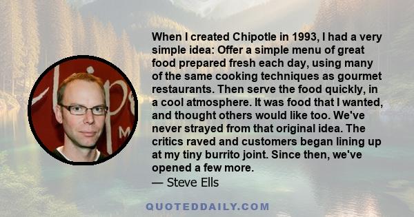 When I created Chipotle in 1993, I had a very simple idea: Offer a simple menu of great food prepared fresh each day, using many of the same cooking techniques as gourmet restaurants. Then serve the food quickly, in a