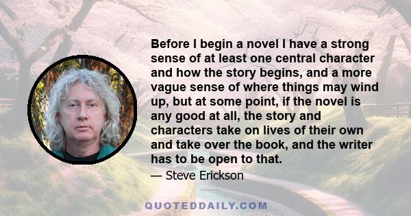 Before I begin a novel I have a strong sense of at least one central character and how the story begins, and a more vague sense of where things may wind up, but at some point, if the novel is any good at all, the story