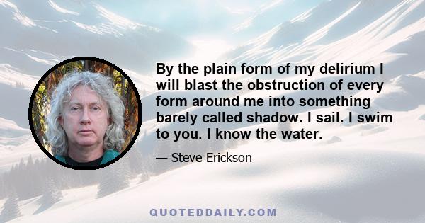 By the plain form of my delirium I will blast the obstruction of every form around me into something barely called shadow. I sail. I swim to you. I know the water.