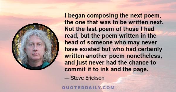 I began composing the next poem, the one that was to be written next. Not the last poem of those I had read, but the poem written in the head of someone who may never have existed but who had certainly written another