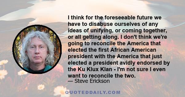 I think for the foreseeable future we have to disabuse ourselves of any ideas of unifying, or coming together, or all getting along. I don't think we're going to reconcile the America that elected the first African