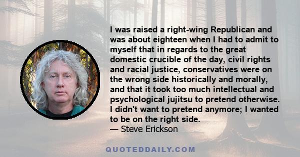 I was raised a right-wing Republican and was about eighteen when I had to admit to myself that in regards to the great domestic crucible of the day, civil rights and racial justice, conservatives were on the wrong side