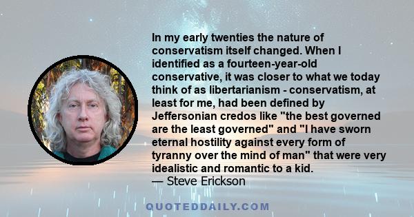 In my early twenties the nature of conservatism itself changed. When I identified as a fourteen-year-old conservative, it was closer to what we today think of as libertarianism - conservatism, at least for me, had been