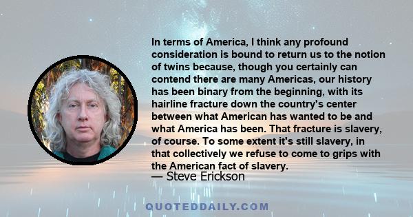 In terms of America, I think any profound consideration is bound to return us to the notion of twins because, though you certainly can contend there are many Americas, our history has been binary from the beginning,