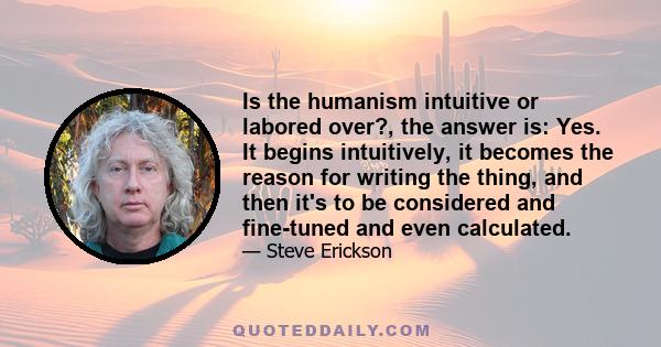 Is the humanism intuitive or labored over?, the answer is: Yes. It begins intuitively, it becomes the reason for writing the thing, and then it's to be considered and fine-tuned and even calculated.