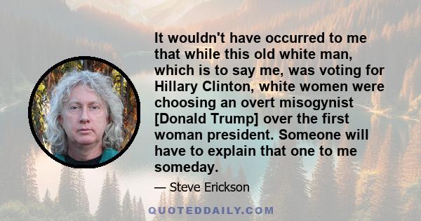 It wouldn't have occurred to me that while this old white man, which is to say me, was voting for Hillary Clinton, white women were choosing an overt misogynist [Donald Trump] over the first woman president. Someone