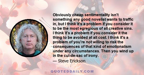 Obviously cheap sentimentality isn't something any good novelist wants to traffic in, but I think it's a problem if you consider it to be the most egregious of all creative sins. I think it's a problem if you consider