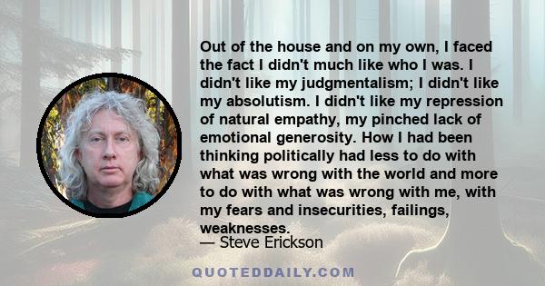 Out of the house and on my own, I faced the fact I didn't much like who I was. I didn't like my judgmentalism; I didn't like my absolutism. I didn't like my repression of natural empathy, my pinched lack of emotional