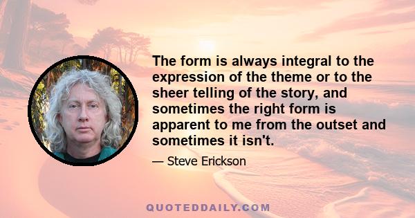 The form is always integral to the expression of the theme or to the sheer telling of the story, and sometimes the right form is apparent to me from the outset and sometimes it isn't.