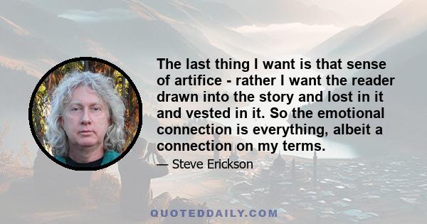 The last thing I want is that sense of artifice - rather I want the reader drawn into the story and lost in it and vested in it. So the emotional connection is everything, albeit a connection on my terms.