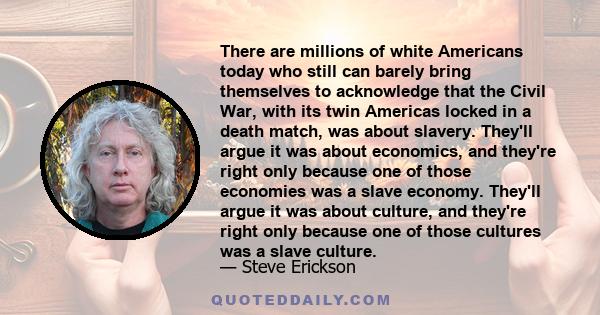 There are millions of white Americans today who still can barely bring themselves to acknowledge that the Civil War, with its twin Americas locked in a death match, was about slavery. They'll argue it was about