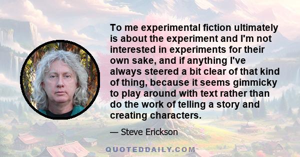 To me experimental fiction ultimately is about the experiment and I'm not interested in experiments for their own sake, and if anything I've always steered a bit clear of that kind of thing, because it seems gimmicky to 