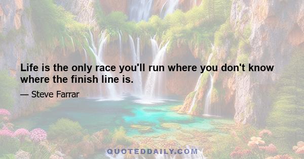 Life is the only race you'll run where you don't know where the finish line is.