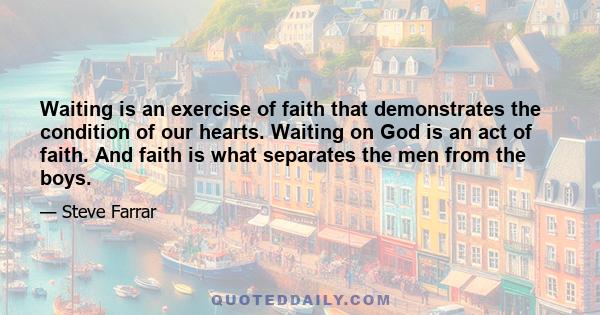 Waiting is an exercise of faith that demonstrates the condition of our hearts. Waiting on God is an act of faith. And faith is what separates the men from the boys.