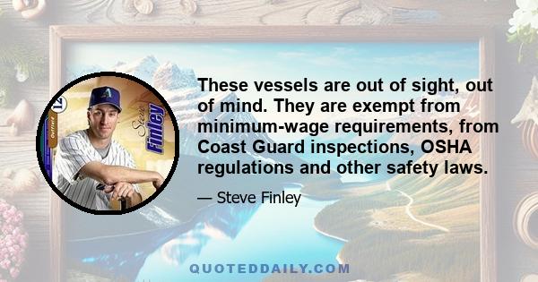 These vessels are out of sight, out of mind. They are exempt from minimum-wage requirements, from Coast Guard inspections, OSHA regulations and other safety laws.