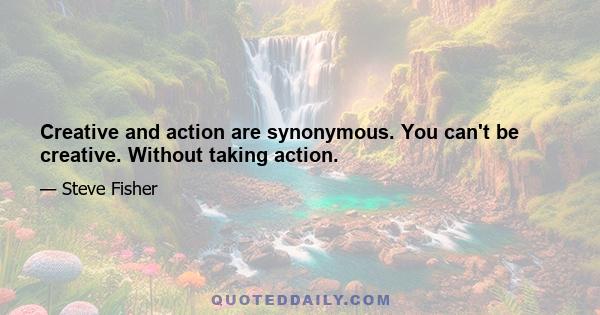 Creative and action are synonymous. You can't be creative. Without taking action.