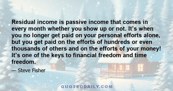 Residual income is passive income that comes in every month whether you show up or not. It’s when you no longer get paid on your personal efforts alone, but you get paid on the efforts of hundreds or even thousands of