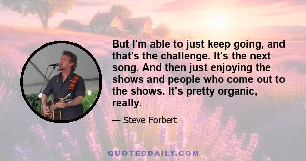 But I'm able to just keep going, and that's the challenge. It's the next song. And then just enjoying the shows and people who come out to the shows. It's pretty organic, really.