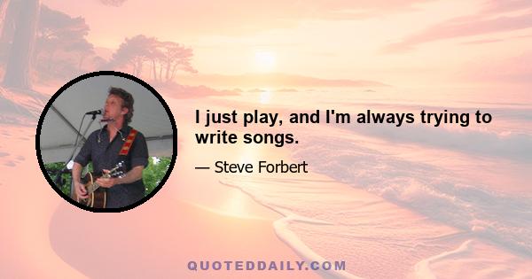 I just play, and I'm always trying to write songs.