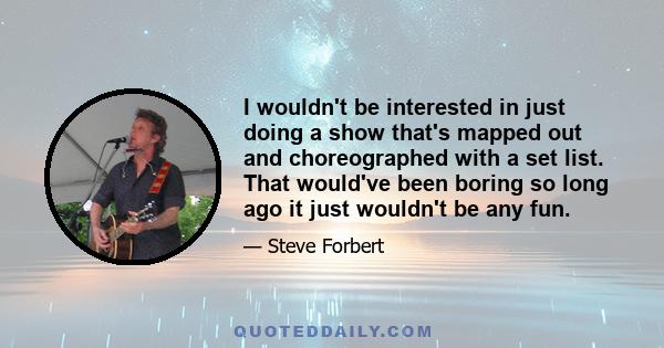 I wouldn't be interested in just doing a show that's mapped out and choreographed with a set list. That would've been boring so long ago it just wouldn't be any fun.