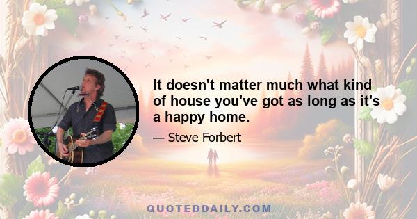 It doesn't matter much what kind of house you've got as long as it's a happy home.