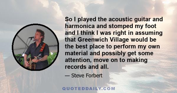 So I played the acoustic guitar and harmonica and stomped my foot and I think I was right in assuming that Greenwich Village would be the best place to perform my own material and possibly get some attention, move on to 