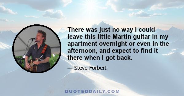 There was just no way I could leave this little Martin guitar in my apartment overnight or even in the afternoon, and expect to find it there when I got back.