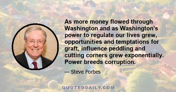 As more money flowed through Washington and as Washington's power to regulate our lives grew, opportunities and temptations for graft, influence peddling and cutting corners grew exponentially. Power breeds corruption.