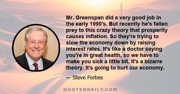 Mr. Greenspan did a very good job in the early 1990's. But recently he's fallen prey to this crazy theory that prosperity causes inflation. So they're trying to slow the economy down by raising interest rates. It's like 