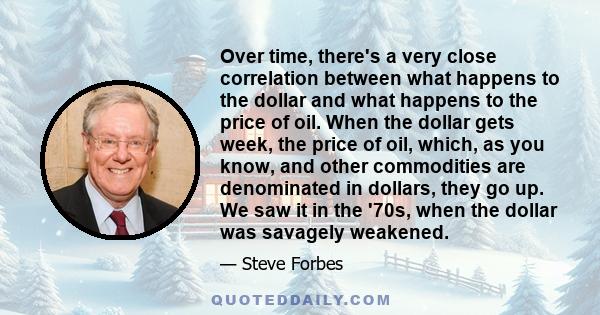 Over time, there's a very close correlation between what happens to the dollar and what happens to the price of oil. When the dollar gets week, the price of oil, which, as you know, and other commodities are denominated 