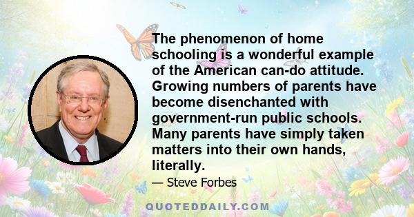 The phenomenon of home schooling is a wonderful example of the American can-do attitude. Growing numbers of parents have become disenchanted with government-run public schools. Many parents have simply taken matters